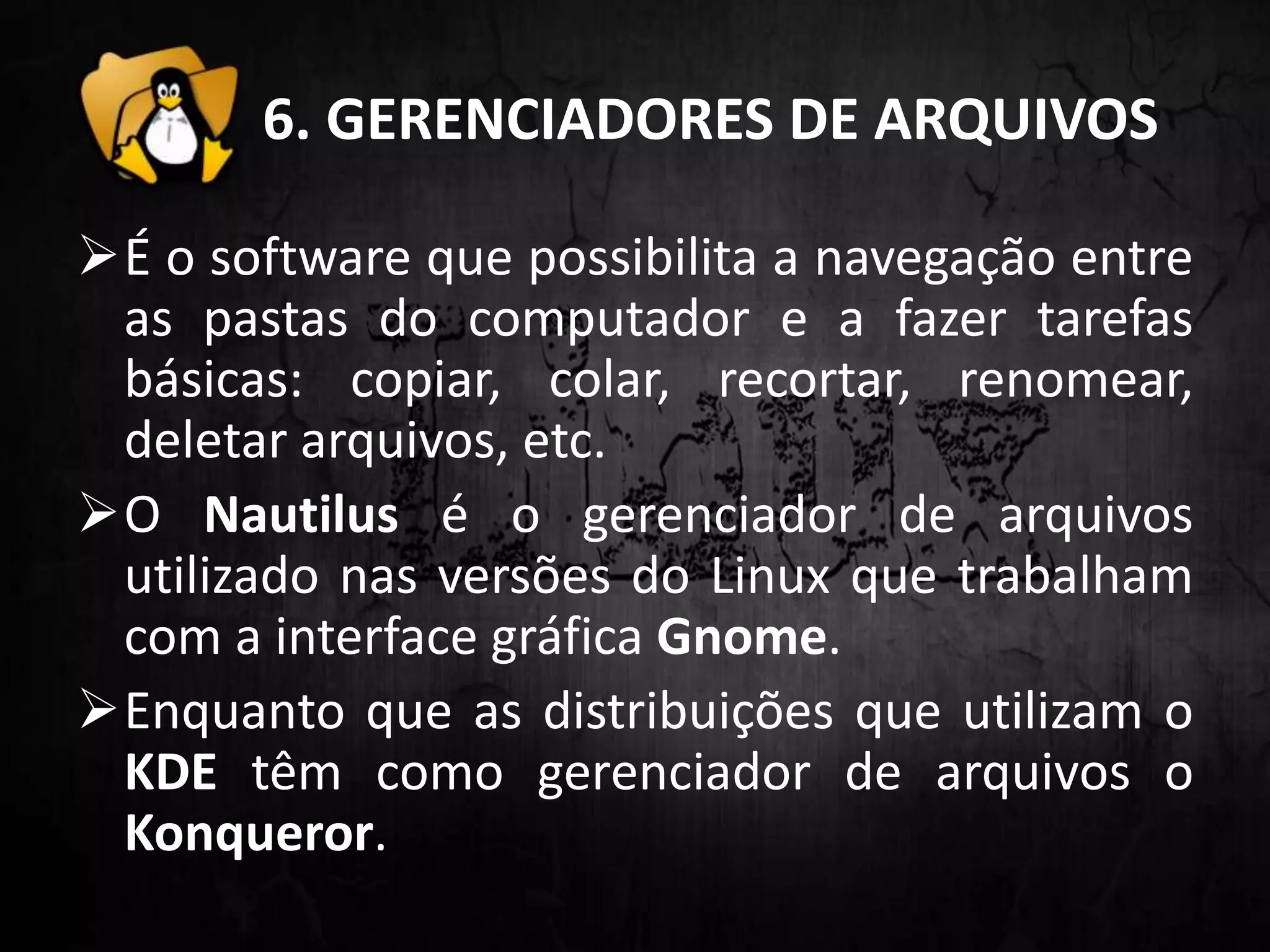6. GERENCIADORES DE ARQUIVOS
É o software que possibilita a navegação entre
as pastas do computador e a fazer tarefas
básicas: copiar, colar, recortar, renomear,
deletar arquivos, etc.
O Nautilus é o gerenciador de arquivos
utilizado nas versões do Linux que trabalham
com a interface gráfica Gnome.
Enquanto que as distribuições que utilizam o
KDE têm como gerenciador de arquivos o
Konqueror.
 