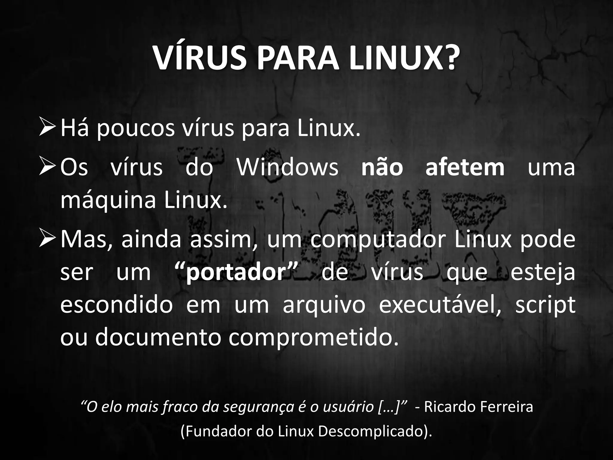 VÍRUS PARA LINUX?
Há poucos vírus para Linux.
Os vírus do Windows não afetem uma
máquina Linux.
Mas, ainda assim, um computador Linux pode
ser um “portador” de vírus que esteja
escondido em um arquivo executável, script
ou documento comprometido.
“O elo mais fraco da segurança é o usuário […]” - Ricardo Ferreira
(Fundador do Linux Descomplicado).
 