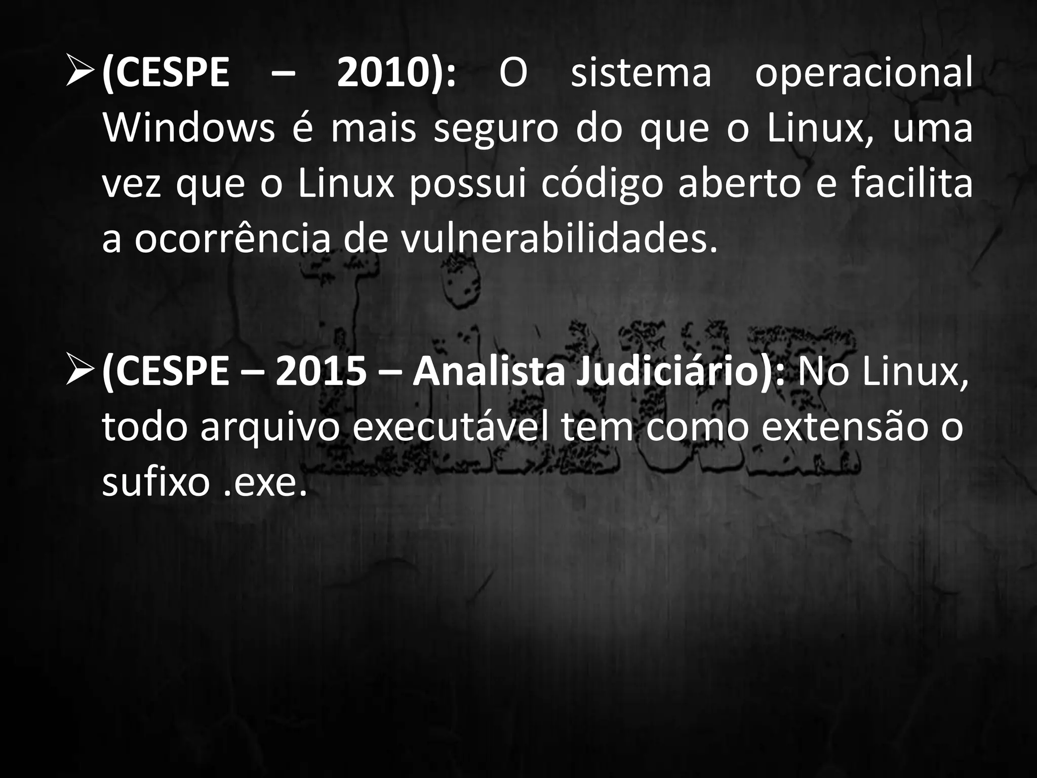 (CESPE – 2010): O sistema operacional
Windows é mais seguro do que o Linux, uma
vez que o Linux possui código aberto e facilita
a ocorrência de vulnerabilidades.
(CESPE – 2015 – Analista Judiciário): No Linux,
todo arquivo executável tem como extensão o
sufixo .exe.
 