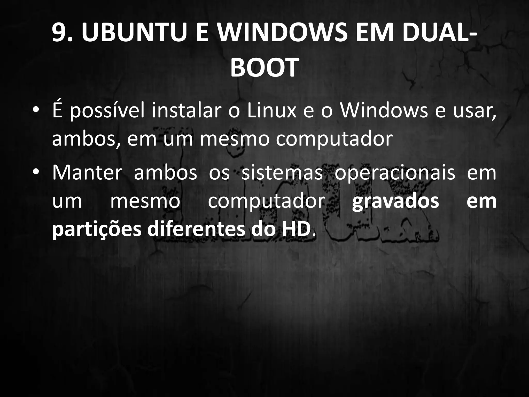 9. UBUNTU E WINDOWS EM DUAL-
BOOT
• É possível instalar o Linux e o Windows e usar,
ambos, em um mesmo computador
• Manter ambos os sistemas operacionais em
um mesmo computador gravados em
partições diferentes do HD.
 