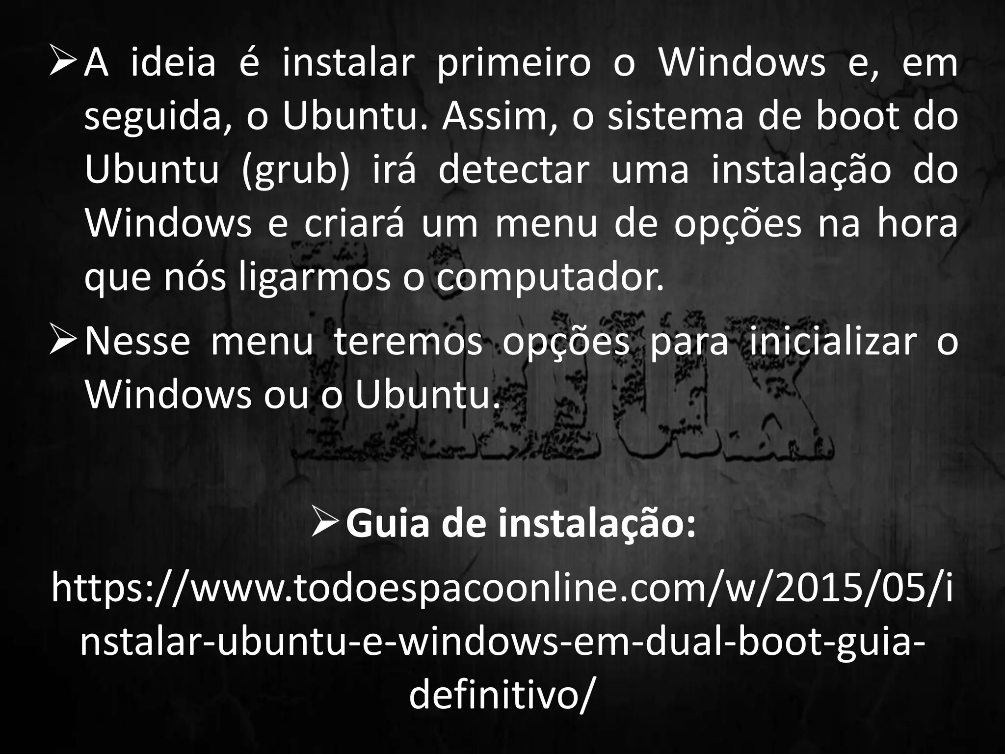 A ideia é instalar primeiro o Windows e, em
seguida, o Ubuntu. Assim, o sistema de boot do
Ubuntu (grub) irá detectar uma instalação do
Windows e criará um menu de opções na hora
que nós ligarmos o computador.
Nesse menu teremos opções para inicializar o
Windows ou o Ubuntu.
Guia de instalação:
https://www.todoespacoonline.com/w/2015/05/i
nstalar-ubuntu-e-windows-em-dual-boot-guia-
definitivo/
 