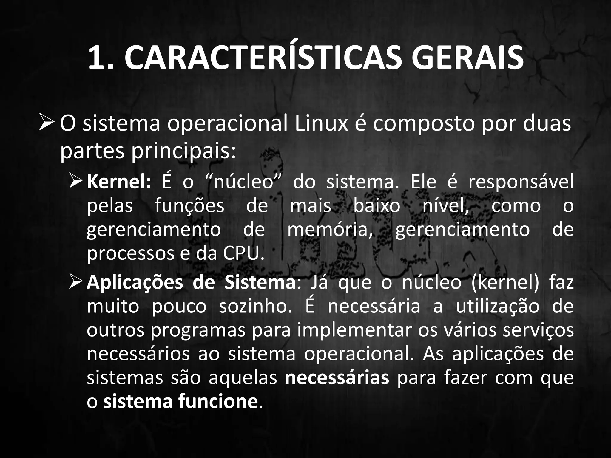 1. CARACTERÍSTICAS GERAIS
O sistema operacional Linux é composto por duas
partes principais:
Kernel: É o “núcleo” do sistema. Ele é responsável
pelas funções de mais baixo nível, como o
gerenciamento de memória, gerenciamento de
processos e da CPU.
Aplicações de Sistema: Já que o núcleo (kernel) faz
muito pouco sozinho. É necessária a utilização de
outros programas para implementar os vários serviços
necessários ao sistema operacional. As aplicações de
sistemas são aquelas necessárias para fazer com que
o sistema funcione.
 