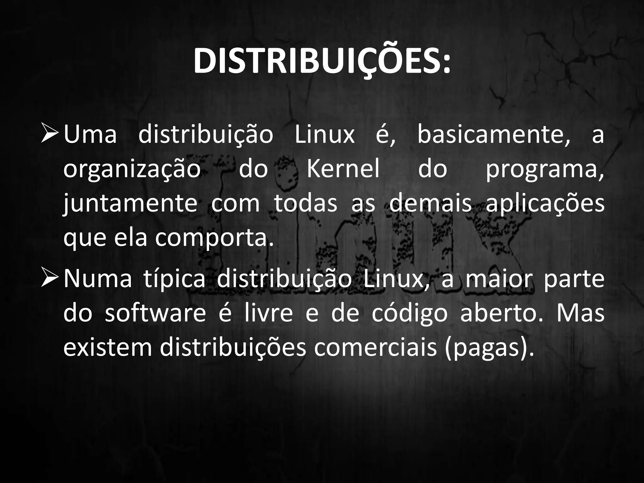 DISTRIBUIÇÕES:
Uma distribuição Linux é, basicamente, a
organização do Kernel do programa,
juntamente com todas as demais aplicações
que ela comporta.
Numa típica distribuição Linux, a maior parte
do software é livre e de código aberto. Mas
existem distribuições comerciais (pagas).
 