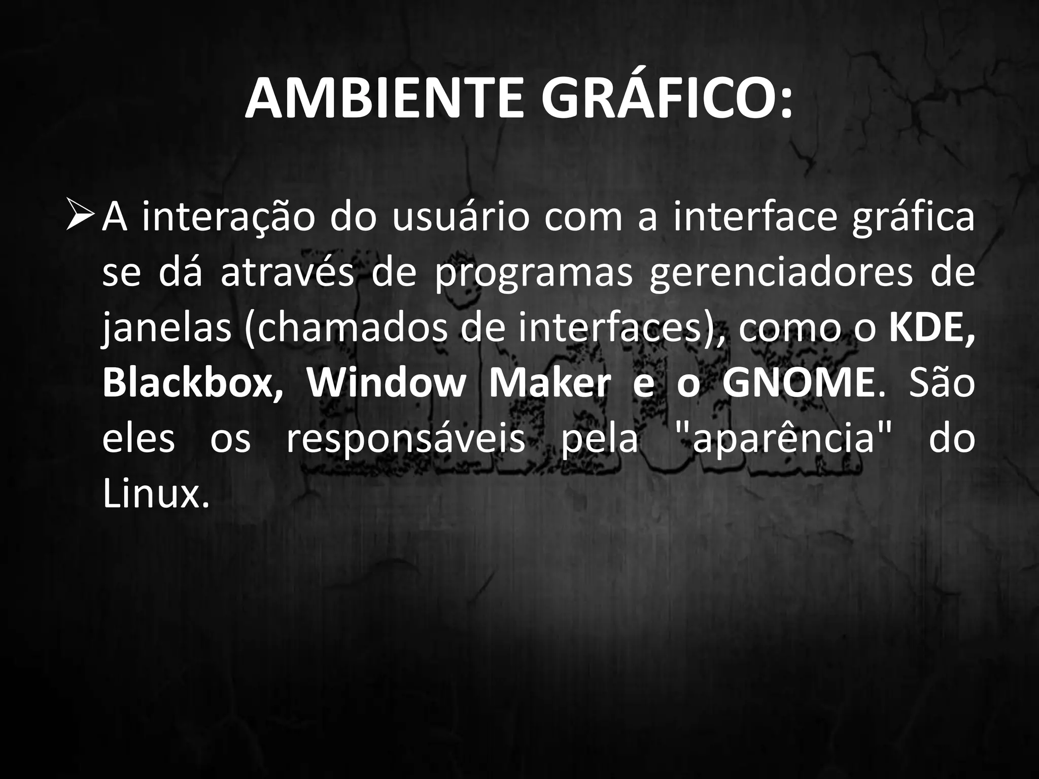 AMBIENTE GRÁFICO:
A interação do usuário com a interface gráfica
se dá através de programas gerenciadores de
janelas (chamados de interfaces), como o KDE,
Blackbox, Window Maker e o GNOME. São
eles os responsáveis pela "aparência" do
Linux.
 