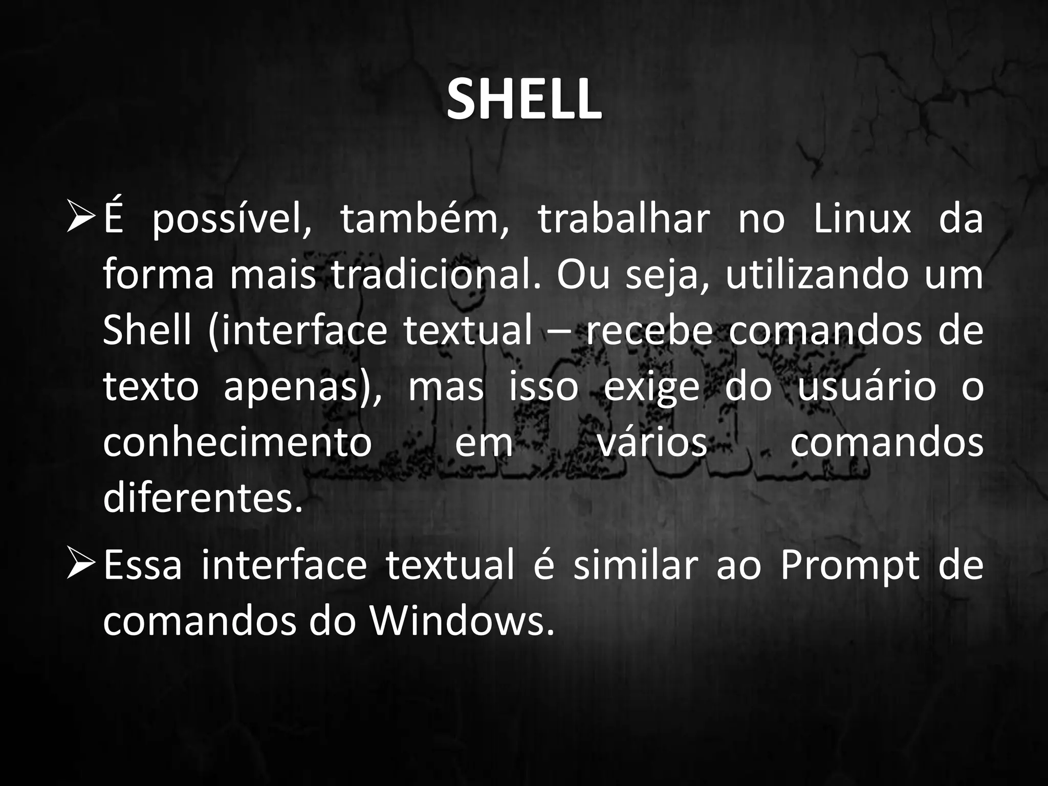 SHELL
É possível, também, trabalhar no Linux da
forma mais tradicional. Ou seja, utilizando um
Shell (interface textual – recebe comandos de
texto apenas), mas isso exige do usuário o
conhecimento em vários comandos
diferentes.
Essa interface textual é similar ao Prompt de
comandos do Windows.
 