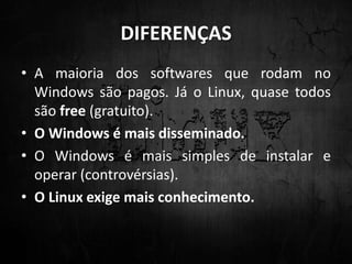 DIFERENÇAS
• A maioria dos softwares que rodam no
Windows são pagos. Já o Linux, quase todos
são free (gratuito).
• O Windows é mais disseminado.
• O Windows é mais simples de instalar e
operar (controvérsias).
• O Linux exige mais conhecimento.
 