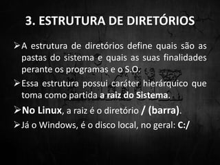 3. ESTRUTURA DE DIRETÓRIOS
A estrutura de diretórios define quais são as
pastas do sistema e quais as suas finalidades
perante os programas e o S.O.
Essa estrutura possui caráter hierárquico que
toma como partida a raiz do Sistema.
No Linux, a raiz é o diretório / (barra).
Já o Windows, é o disco local, no geral: C:/
 