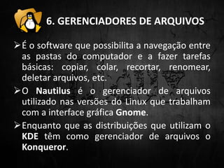6. GERENCIADORES DE ARQUIVOS
É o software que possibilita a navegação entre
as pastas do computador e a fazer tarefas
básicas: copiar, colar, recortar, renomear,
deletar arquivos, etc.
O Nautilus é o gerenciador de arquivos
utilizado nas versões do Linux que trabalham
com a interface gráfica Gnome.
Enquanto que as distribuições que utilizam o
KDE têm como gerenciador de arquivos o
Konqueror.
 