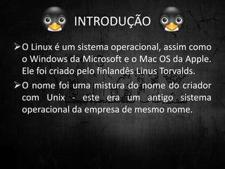 INTRODUÇÃO
O Linux é um sistema operacional, assim como
o Windows da Microsoft e o Mac OS da Apple.
Ele foi criado pelo finlandês Linus Torvalds.
O nome foi uma mistura do nome do criador
com Unix - este era um antigo sistema
operacional da empresa de mesmo nome.
 