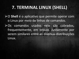 7. TERMINAL LINUX (SHELL)
O Shell é o aplicativo que permite operar com
o Linux por meio de linhas de comandos.
Os comandos usados nele são cobrados,
frequentemente, em provas. Justamente por
serem similares entre as diversas distribuições
Linux.
 