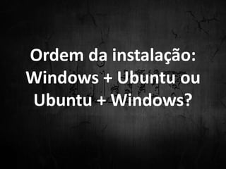Ordem da instalação:
Windows + Ubuntu ou
Ubuntu + Windows?
 