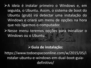 A ideia é instalar primeiro o Windows e, em
seguida, o Ubuntu. Assim, o sistema de boot do
Ubuntu (grub) irá detectar uma instalação do
Windows e criará um menu de opções na hora
que nós ligarmos o computador.
Nesse menu teremos opções para inicializar o
Windows ou o Ubuntu.
Guia de instalação:
https://www.todoespacoonline.com/w/2015/05/i
nstalar-ubuntu-e-windows-em-dual-boot-guia-
definitivo/
 
