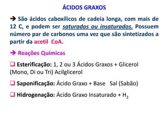 ÁCIDOS GRAXOS
 São ácidos caboxílicos de cadeia longa, com mais de
12 C, e podem ser saturados ou insaturados. Possuem
número par de carbonos uma vez que são sintetizados a
partir da acetil CoA.
 Reações Químicas
 Esterificação: 1, 2 ou 3 Ácidos Graxos + Glicerol
(Mono, Di ou Tri) Acilglicerol
 Saponificação: Ácido Graxo + Base Sal (Sabão)
 Hidrogenação: Ácido Graxo Insaturado + H2
 