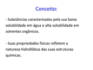 Conceito:
- Substâncias caracterizadas pela sua baixa
solubilidade em água e alta solubilidade em
solventes orgânicos.
- Suas propriedades físicas refletem a
natureza hidrofóbica das suas estruturas
químicas.
 