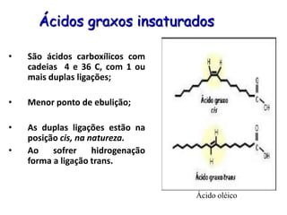 Ácidos graxos insaturados
• São ácidos carboxílicos com
cadeias 4 e 36 C, com 1 ou
mais duplas ligações;
• Menor ponto de ebulição;
• As duplas ligações estão na
posição cis, na natureza.
• Ao sofrer hidrogenação
forma a ligação trans.
Ácido oléico
 
