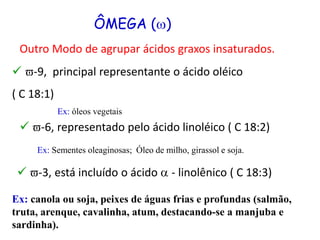 ÔMEGA ()
Outro Modo de agrupar ácidos graxos insaturados.
 v-9, principal representante o ácido oléico
( C 18:1)
 v-6, representado pelo ácido linoléico ( C 18:2)
 v-3, está incluído o ácido a - linolênico ( C 18:3)
Ex: canola ou soja, peixes de águas frias e profundas (salmão,
truta, arenque, cavalinha, atum, destacando-se a manjuba e
sardinha).
Ex: Sementes oleaginosas; Óleo de milho, girassol e soja.
Ex: óleos vegetais
 
