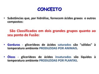 CONCEITO
• Substâncias que, por hidrólise, fornecem ácidos graxos e outros
compostos:
São Classificados em dois grandes grupos quanto ao
seu ponto de Fusão:
• Gorduras - glicerídeos de ácidos saturados são "sólidas" à
temperatura ambiente PRODUZIDAS POR ANIMAIS.
• Óleos - glicerídeos de ácidos insaturados são líquidos à
temperatura ambiente PRODUZIDAS POR PLANTAS.
 