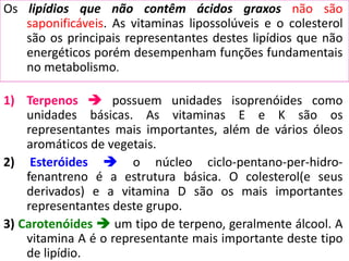 Os lipídios que não contêm ácidos graxos não são
saponificáveis. As vitaminas lipossolúveis e o colesterol
são os principais representantes destes lipídios que não
energéticos porém desempenham funções fundamentais
no metabolismo.
1) Terpenos  possuem unidades isoprenóides como
unidades básicas. As vitaminas E e K são os
representantes mais importantes, além de vários óleos
aromáticos de vegetais.
2) Esteróides  o núcleo ciclo-pentano-per-hidro-
fenantreno é a estrutura básica. O colesterol(e seus
derivados) e a vitamina D são os mais importantes
representantes deste grupo.
3) Carotenóides  um tipo de terpeno, geralmente álcool. A
vitamina A é o representante mais importante deste tipo
de lipídio.
 