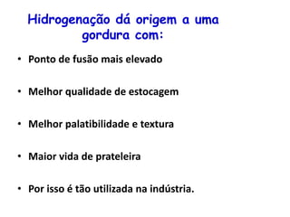 Hidrogenação dá origem a uma
gordura com:
• Ponto de fusão mais elevado
• Melhor qualidade de estocagem
• Melhor palatibilidade e textura
• Maior vida de prateleira
• Por isso é tão utilizada na indústria.
 