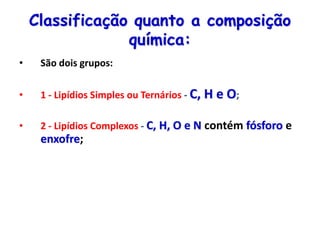Classificação quanto a composição
química:
• São dois grupos:
• 1 - Lipídios Simples ou Ternários - C, H e O;
• 2 - Lipídios Complexos - C, H, O e N contém fósforo e
enxofre;
 