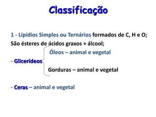 Classificação
1 - Lipídios Simples ou Ternários formados de C, H e O;
São ésteres de ácidos graxos + álcool;
Óleos – animal e vegetal
- Glicerídeos
Gorduras – animal e vegetal
- Ceras – animal e vegetal
 