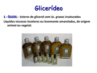 Glicerídeo
1 - ÓLEOS: - ésteres de glicerol com ác. graxos insaturados
Líquidos viscosos incolores ou levemente amarelados, de origem
animal ou vegetal.
 