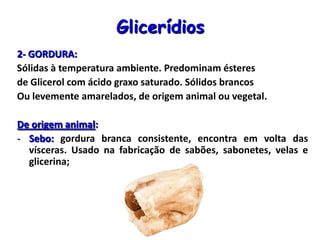 Glicerídios
2- GORDURA:
Sólidas à temperatura ambiente. Predominam ésteres
de Glicerol com ácido graxo saturado. Sólidos brancos
Ou levemente amarelados, de origem animal ou vegetal.
De origem animal:
- Sebo: gordura branca consistente, encontra em volta das
vísceras. Usado na fabricação de sabões, sabonetes, velas e
glicerina;
 