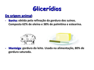 Glicerídios
De origem animal:
- Banha: obtida pela refinação da gordura dos suínos.
Composta 62% de oleína e 38% de palmitina e estearina.
- Manteiga: gordura do leite. Usada na alimentação, 80% de
gordura saturada.
 