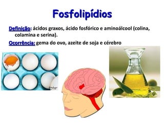 Fosfolipídios
Definição: ácidos graxos, ácido fosfórico e aminoálcool (colina,
colamina e serina).
Ocorrência: gema do ovo, azeite de soja e cérebro
 