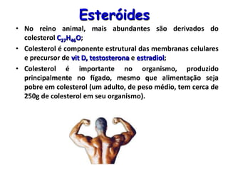 Esteróides
• No reino animal, mais abundantes são derivados do
colesterol C27H46O;
• Colesterol é componente estrutural das membranas celulares
e precursor de vit D, testosterona e estradiol;
• Colesterol é importante no organismo, produzido
principalmente no fígado, mesmo que alimentação seja
pobre em colesterol (um adulto, de peso médio, tem cerca de
250g de colesterol em seu organismo).
 