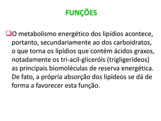 FUNÇÕES
O metabolismo energético dos lipídios acontece,
portanto, secundariamente ao dos carboidratos,
o que torna os lipídios que contém ácidos graxos,
notadamente os tri-acil-gliceróis (trigligerídeos)
as principais biomoléculas de reserva energética.
De fato, a própria absorção dos lipídeos se dá de
forma a favorecer esta função.
 