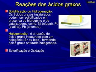Reações dos ácidos graxosReações dos ácidos graxos
Solidificação ou HidrogenaçãoSolidificação ou Hidrogenação::
Os ácidos graxos insaturadosOs ácidos graxos insaturados
podem ser solidificados empodem ser solidificados em
presença de hidrogênio e depresença de hidrogênio e de
catalisadores como: Ni (níquel), Ptcatalisadores como: Ni (níquel), Pt
(platina), Pb (chumbo).(platina), Pb (chumbo).
HalogenaçãoHalogenação : é a reação do: é a reação do
ácido graxo insaturado com umácido graxo insaturado com um
halogênio (Br ou Iodo), formandohalogênio (Br ou Iodo), formando
ácido graxo saturado halogenado.ácido graxo saturado halogenado.
Esterificação e OxidaçãoEsterificação e Oxidação
Lipídios
 