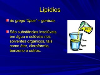 LipídiosLipídios
do grego “lipos” = gordura.do grego “lipos” = gordura.
São substâncias insolúveisSão substâncias insolúveis
em água e solúveis nosem água e solúveis nos
solventes orgânicos, taissolventes orgânicos, tais
como éter, clorofórmio,como éter, clorofórmio,
benzeno e outros.benzeno e outros.
 