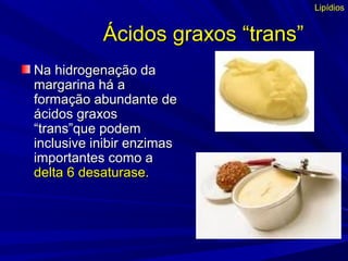 Ácidos graxos “trans”Ácidos graxos “trans”
Na hidrogenação daNa hidrogenação da
margarina há amargarina há a
formação abundante deformação abundante de
ácidos graxosácidos graxos
“trans”que podem“trans”que podem
inclusive inibir enzimasinclusive inibir enzimas
importantes como aimportantes como a
delta 6 desaturase.delta 6 desaturase.
Lipídios
 