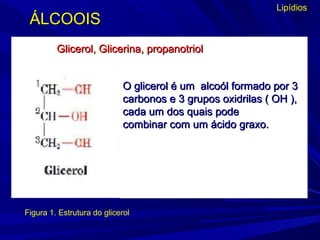 Lipídios
Figura 1. Estrutura do glicerol
O glicerol é um alcoól formado por 3O glicerol é um alcoól formado por 3
carbonos e 3 grupos oxidrilas ( OH ),carbonos e 3 grupos oxidrilas ( OH ),
cada um dos quais podecada um dos quais pode
combinar com um ácido graxo.combinar com um ácido graxo.
Glicerol, Glicerina, propanotriolGlicerol, Glicerina, propanotriol
ÁLCOOISÁLCOOIS
 