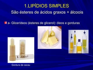 1.LIPÍDIOS SIMPLES
São ésteres de ácidos graxos + álcooisSão ésteres de ácidos graxos + álcoois
a-a- Glicerídeos (ésteres de glicerol): óleos e gordurasGlicerídeos (ésteres de glicerol): óleos e gorduras
Gordura de cacau
 
