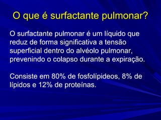 O que é surfactante pulmonar?O que é surfactante pulmonar?
O surfactante pulmonar é um líquido que
reduz de forma significativa a tensão
superficial dentro do alvéolo pulmonar,
prevenindo o colapso durante a expiração.
Consiste em 80% de fosfolípideos, 8% de
lípidos e 12% de proteínas.
 