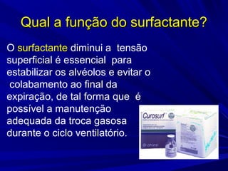 Qual a função do surfactante?Qual a função do surfactante?
O surfactante diminui a tensão
superficial é essencial para
estabilizar os alvéolos e evitar o
colabamento ao final da
expiração, de tal forma que é
possível a manutenção
adequada da troca gasosa
durante o ciclo ventilatório.
 