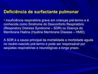 Deficiência de surfactante pulmonar
• insuficiência respiratória grave em crianças pré-termo e é
conhecida como Síndrome do Desconforto Respiratório
(Respiratory Distress Syndrome – SDR) ou Doença da
Membrana Hialina (Hyaline Membrane Disease – HMD).
A SDR é a causa principal da mortalidade e morbidade aguda
no recém-nascido pré-termo e pode ser responsável por
seqüelas respiratórias e neurológicas a longo prazo.
 