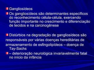 Gangliosídeos
Os gangliosídeos são determinantes específicos
do reconhecimento célula-célula, exercendo
função importante no crescimento e diferenciação
de tecidos e na carcinogênese
Distúrbios na degradação de gangliosídeos são
responsáveis por várias doenças hereditárias de
armazenamento de esfingolipídeos – doença de
Tay-Sachs
– deterioração neurológica invariavelmente fatal
no início da infância
 
