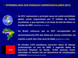 • As DCV representam a principal causa de morbi-mortalidadeAs DCV representam a principal causa de morbi-mortalidade
global, sendo responsáveis por 17 milhões de mortesglobal, sendo responsáveis por 17 milhões de mortes
anualmente, o que equivaleu a um terço do total de óbitos noanualmente, o que equivaleu a um terço do total de óbitos no
mundo em 2001mundo em 2001 (COSENTINO et al., 2007)(COSENTINO et al., 2007)..
• EPIDEMIOLOGIA DAS DOENÇAS CARDIOVASCULARES (DCV)
• No Brasil, estima-se que as DCV correspondam porNo Brasil, estima-se que as DCV correspondam por
aproximadamente 20% dos óbitos por causas conhecidas, emaproximadamente 20% dos óbitos por causas conhecidas, em
sujeitos a partir dos vinte anos de idadesujeitos a partir dos vinte anos de idade (GUEDES et al., 2006)(GUEDES et al., 2006)..
• Na Paraíba, 2.675 paraibanos morreram vítima de doençaNa Paraíba, 2.675 paraibanos morreram vítima de doença
cardiovascular no ano de 2006; e segundo dados dacardiovascular no ano de 2006; e segundo dados da
Secretaria Estadual da Saúde, 14.054 pessoas foramSecretaria Estadual da Saúde, 14.054 pessoas foram
internadas no mesmo ano em decorrência de complicaçõesinternadas no mesmo ano em decorrência de complicações
cardíacascardíacas (Correio da Paraíba, 01.10.07)(Correio da Paraíba, 01.10.07)..
 