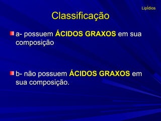 ClassificaçãoClassificação
a- possuema- possuem ÁCIDOS GRAXOSÁCIDOS GRAXOS em suaem sua
composiçãocomposição
b- não possuemb- não possuem ÁCIDOS GRAXOSÁCIDOS GRAXOS emem
sua composição.sua composição.
LipÍdios
 