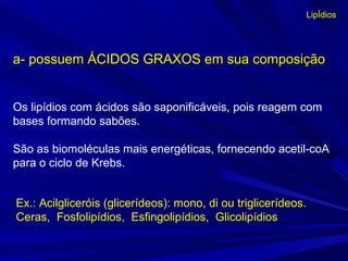 Os lipídios com ácidos são saponificáveis, pois reagem com
bases formando sabões.
São as biomoléculas mais energéticas, fornecendo acetil-coA
para o ciclo de Krebs.
a- possuem ÁCIDOS GRAXOS em sua composiçãoa- possuem ÁCIDOS GRAXOS em sua composição
Ex.: Acilgliceróis (glicerídeos): mono, di ou triglicerídeos.
Ceras, Fosfolipídios, Esfingolipídios, Glicolipídios
LipÍdios
 
