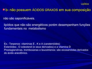 b- não possuemb- não possuem ÁCIDOS GRAXOSÁCIDOS GRAXOS em sua composiçãoem sua composição
LipÍdios
.
Ex.: Terpenos: vitaminas E , K e A (caratenóides)
Esteróides:. O colesterol (e seus derivados) e a vitamina D
Prostaglandinas, tromboxanas e leucotrienos: são eicosanóides derivados
do ácido aracdônico.
não são saponificáveis.
lipídios que não são energéticos porém desempenham funções
fundamentais no metabolismo
 
