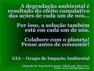 A degradação ambiental é
resultado do efeito cumulativo
das ações de cada um de nós...
   Por isso, a solução também
     está em cada um de nós.
     Colabore com o planeta!
    Pense antes de consumir!

 GIA – Grupo de Impacto Ambiental
     Adaptado de: Superinteressante, Edição 247, Dez/2007.
                              Fotos: www.chrisjordan.com
 