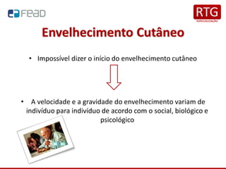 Envelhecimento Cutâneo
• Impossível dizer o início do envelhecimento cutâneo
• A velocidade e a gravidade do envelhecimento variam de
indivíduo para indivíduo de acordo com o social, biológico e
psicológico
 