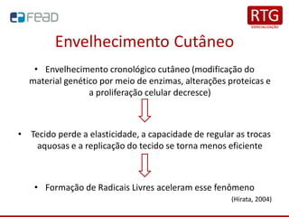 Envelhecimento Cutâneo
• Envelhecimento cronológico cutâneo (modificação do
material genético por meio de enzimas, alterações proteicas e
a proliferação celular decresce)
• Tecido perde a elasticidade, a capacidade de regular as trocas
aquosas e a replicação do tecido se torna menos eficiente
• Formação de Radicais Livres aceleram esse fenômeno
(Hirata, 2004)
 