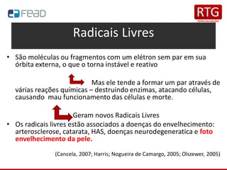 Radicais Livres
• São moléculas ou fragmentos com um elétron sem par em sua
órbita externa, o que o torna instável e reativo
Mas ele tende a formar um par através de
várias reações químicas – destruindo enzimas, atacando células,
causando mau funcionamento das células e morte.
Geram novos Radicais Livres
• Os radicais livres estão associados a doenças do envelhecimento:
arterosclerose, catarata, HAS, doenças neurodegeneratica e foto
envelhecimento da pele.
(Cancela, 2007; Harris; Nogueira de Camargo, 2005; Olszewer, 2005)
 