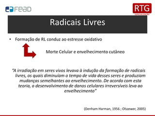 Radicais Livres
• Formação de RL conduz ao estresse oxidativo
Morte Celular e envelhecimento cutâneo
“A irradiação em seres vivos levava à indução da formação de radicais
livres, os quais diminuíam o tempo de vida desses seres e produziam
mudanças semelhantes ao envelhecimento. De acordo com esta
teoria, o desenvolvimento de danos celulares irreversíveis leva ao
envelhecimento”
(Denham Harman, 1956 ; Olszewer, 2005)
 