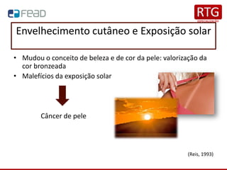 Envelhecimento cutâneo e Exposição solar
• Mudou o conceito de beleza e de cor da pele: valorização da
cor bronzeada
• Malefícios da exposição solar
Câncer de pele
(Reis, 1993)
 